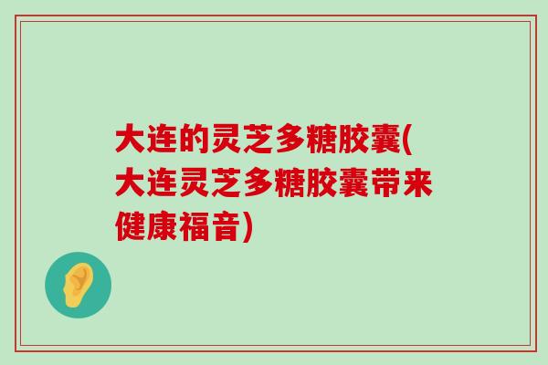 大连的灵芝多糖胶囊(大连灵芝多糖胶囊带来健康福音)