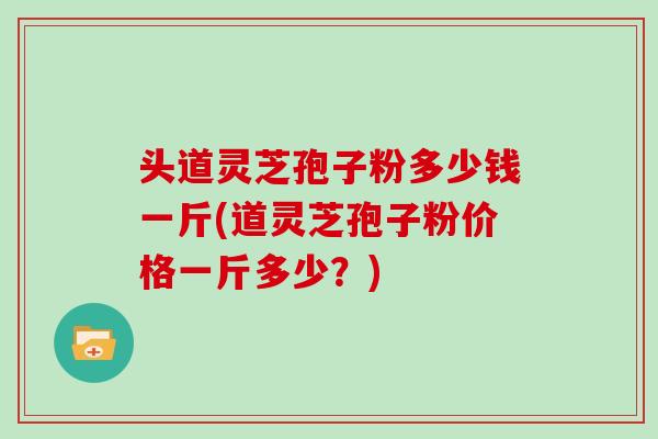 头道灵芝孢子粉多少钱一斤(道灵芝孢子粉价格一斤多少？)