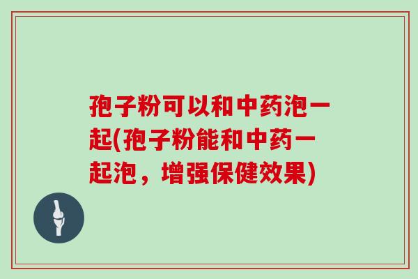 孢子粉可以和泡一起(孢子粉能和一起泡，增强保健效果)