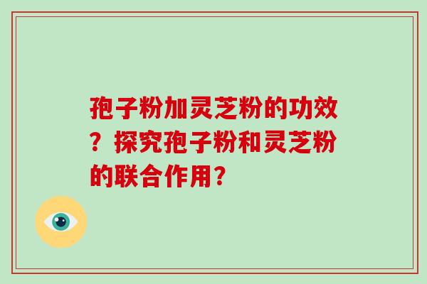 孢子粉加灵芝粉的功效？探究孢子粉和灵芝粉的联合作用？