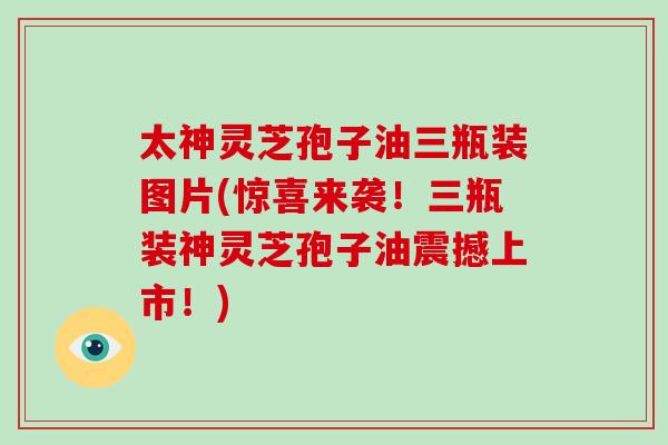 太神灵芝孢子油三瓶装图片(惊喜来袭！三瓶装神灵芝孢子油震撼上市！)