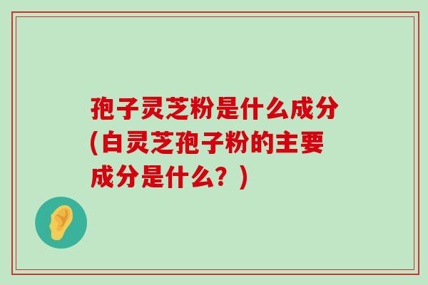 孢子灵芝粉是什么成分(白灵芝孢子粉的主要成分是什么？)