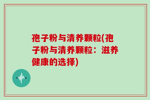 孢子粉与清养颗粒(孢子粉与清养颗粒：滋养健康的选择)