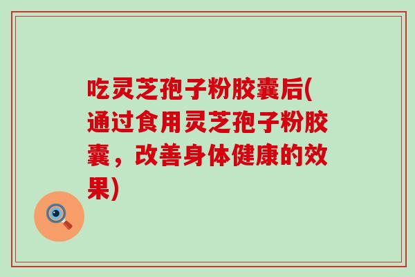 吃灵芝孢子粉胶囊后(通过食用灵芝孢子粉胶囊，改善身体健康的效果)