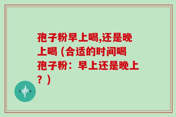 孢子粉早上喝,还是晚上喝 (合适的时间喝孢子粉：早上还是晚上？)