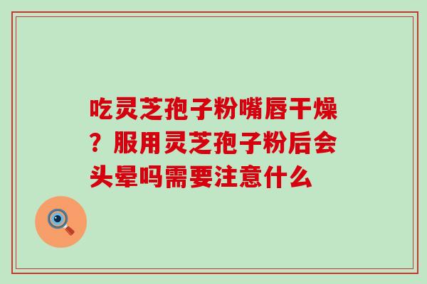 吃灵芝孢子粉嘴唇干燥？服用灵芝孢子粉后会头晕吗需要注意什么