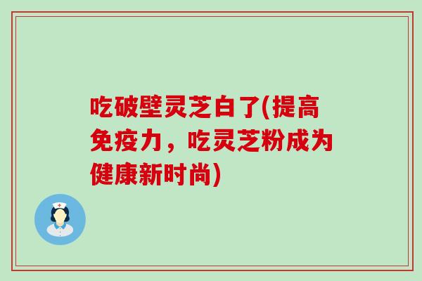 吃破壁灵芝白了(提高免疫力，吃灵芝粉成为健康新时尚)