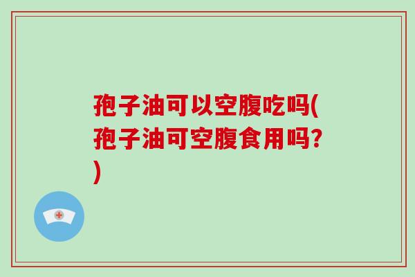 孢子油可以空腹吃吗(孢子油可空腹食用吗？)