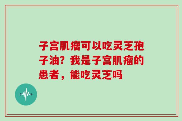 子宫可以吃灵芝孢子油？我是子宫的患者，能吃灵芝吗