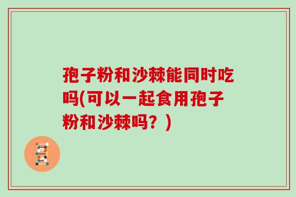 孢子粉和沙棘能同时吃吗(可以一起食用孢子粉和沙棘吗？)