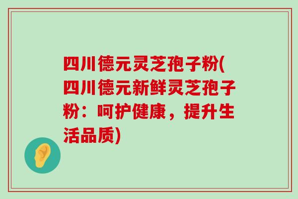 四川德元灵芝孢子粉(四川德元新鲜灵芝孢子粉：呵护健康，提升生活品质)