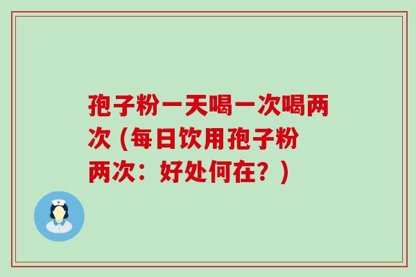 孢子粉一天喝一次喝两次 (每日饮用孢子粉两次：好处何在？)