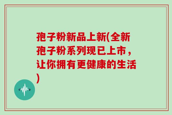 孢子粉新品上新(全新孢子粉系列现已上市，让你拥有更健康的生活)