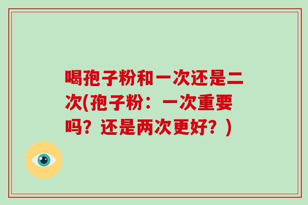 喝孢子粉和一次还是二次(孢子粉：一次重要吗？还是两次更好？)