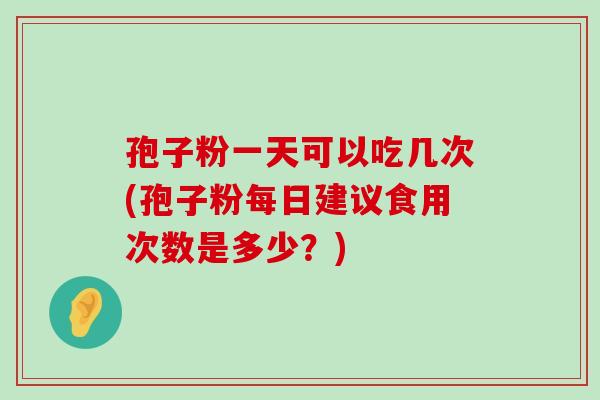 孢子粉一天可以吃几次(孢子粉每日建议食用次数是多少？)