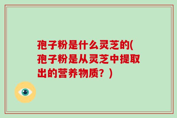 孢子粉是什么灵芝的(孢子粉是从灵芝中提取出的营养物质？)