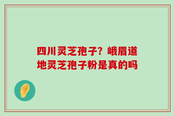 四川灵芝孢子？峨眉道地灵芝孢子粉是真的吗