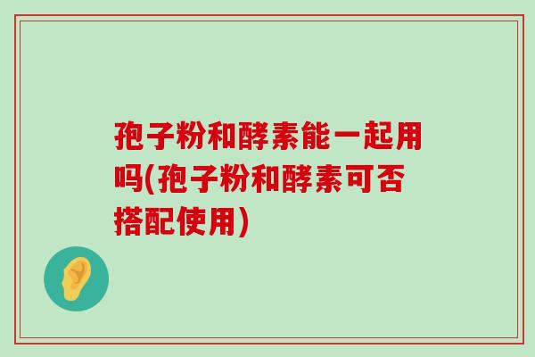 孢子粉和酵素能一起用吗(孢子粉和酵素可否搭配使用)