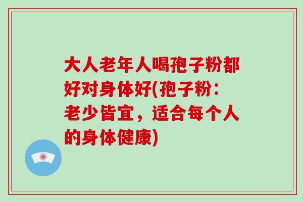 大人老年人喝孢子粉都好对身体好(孢子粉：老少皆宜，适合每个人的身体健康)