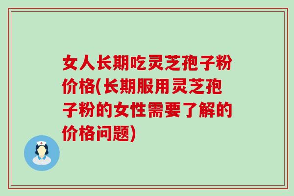 女人长期吃灵芝孢子粉价格(长期服用灵芝孢子粉的女性需要了解的价格问题)