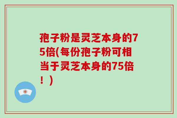 孢子粉是灵芝本身的75倍(每份孢子粉可相当于灵芝本身的75倍！)