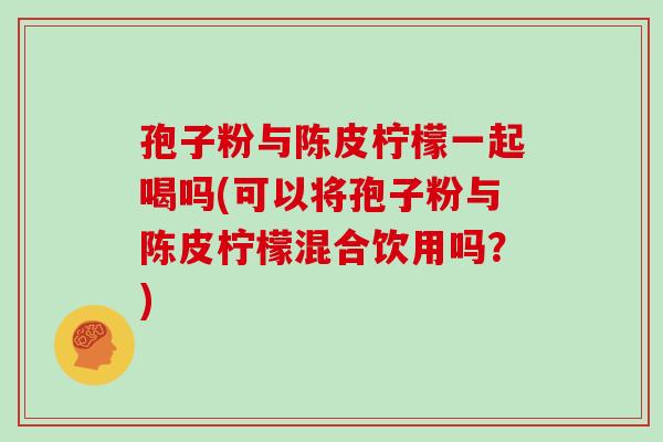 孢子粉与陈皮柠檬一起喝吗(可以将孢子粉与陈皮柠檬混合饮用吗？)