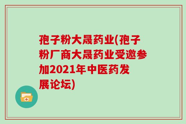 孢子粉大晟药业(孢子粉厂商大晟药业受邀参加2021年中医药发展论坛)