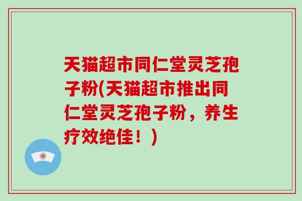 天猫超市同仁堂灵芝孢子粉(天猫超市推出同仁堂灵芝孢子粉，养生疗效绝佳！)