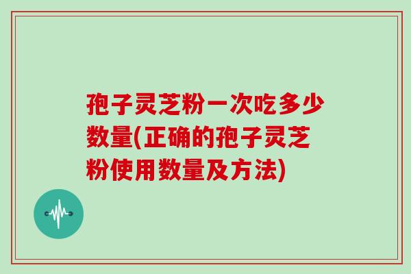 孢子灵芝粉一次吃多少数量(正确的孢子灵芝粉使用数量及方法)