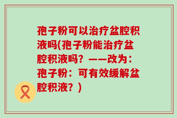 孢子粉可以盆腔积液吗(孢子粉能盆腔积液吗？——改为：孢子粉：可有效缓解盆腔积液？)