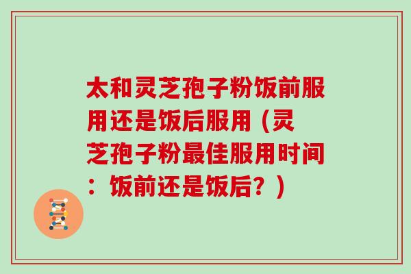 太和灵芝孢子粉饭前服用还是饭后服用 (灵芝孢子粉佳服用时间：饭前还是饭后？)