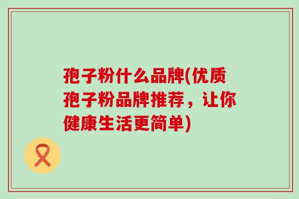 孢子粉什么品牌(优质孢子粉品牌推荐，让你健康生活更简单)