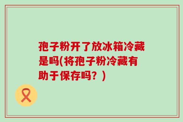 孢子粉开了放冰箱冷藏是吗(将孢子粉冷藏有助于保存吗？)