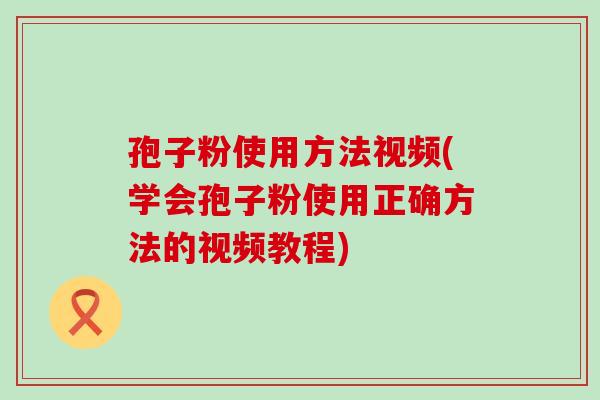 孢子粉使用方法视频(学会孢子粉使用正确方法的视频教程)