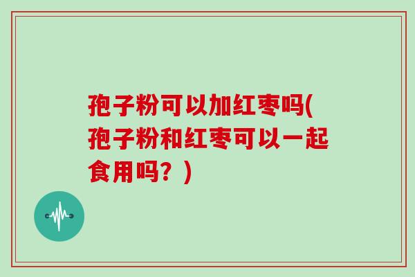 孢子粉可以加红枣吗(孢子粉和红枣可以一起食用吗？)