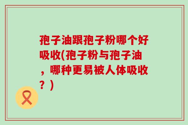 孢子油跟孢子粉哪个好吸收(孢子粉与孢子油，哪种更易被人体吸收？)