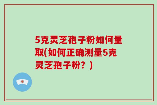 5克灵芝孢子粉如何量取(如何正确测量5克灵芝孢子粉？)