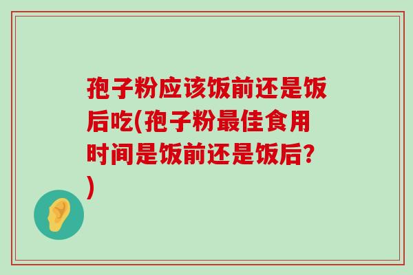 孢子粉应该饭前还是饭后吃(孢子粉佳食用时间是饭前还是饭后？)