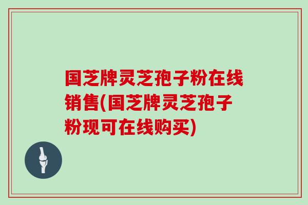 国芝牌灵芝孢子粉在线销售(国芝牌灵芝孢子粉现可在线购买)