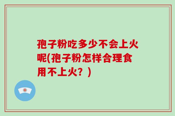 孢子粉吃多少不会上火呢(孢子粉怎样合理食用不上火？)