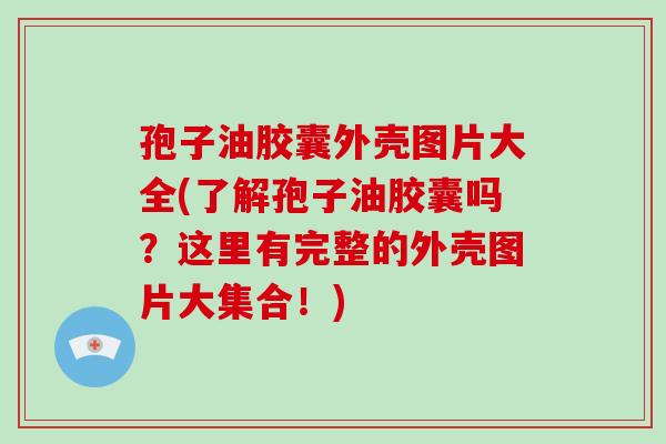 孢子油胶囊外壳图片大全(了解孢子油胶囊吗？这里有完整的外壳图片大集合！)