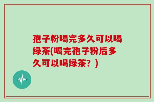 孢子粉喝完多久可以喝绿茶(喝完孢子粉后多久可以喝绿茶？)