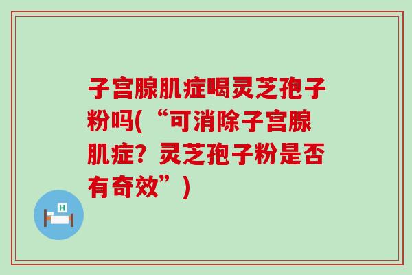 子宫腺肌症喝灵芝孢子粉吗(“可消除子宫腺肌症？灵芝孢子粉是否有奇效”)