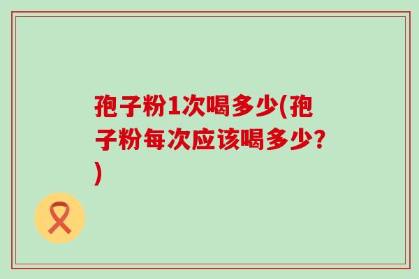 孢子粉1次喝多少(孢子粉每次应该喝多少？)