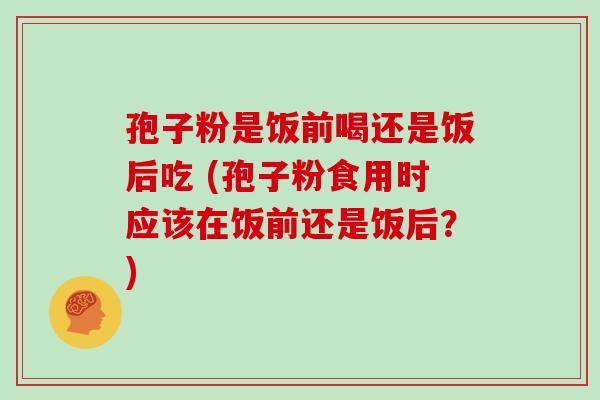 孢子粉是饭前喝还是饭后吃 (孢子粉食用时应该在饭前还是饭后？)