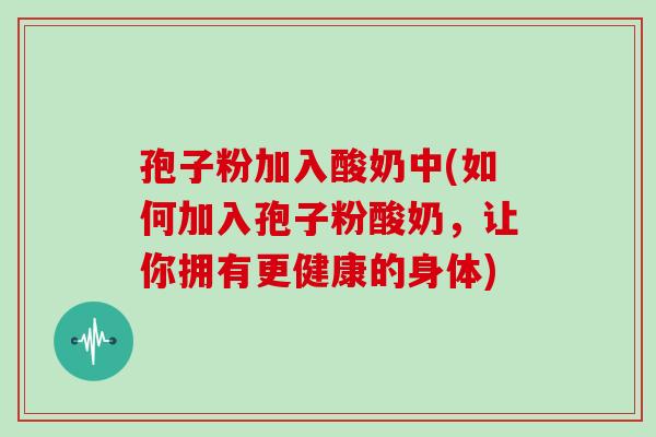 孢子粉加入酸奶中(如何加入孢子粉酸奶，让你拥有更健康的身体)