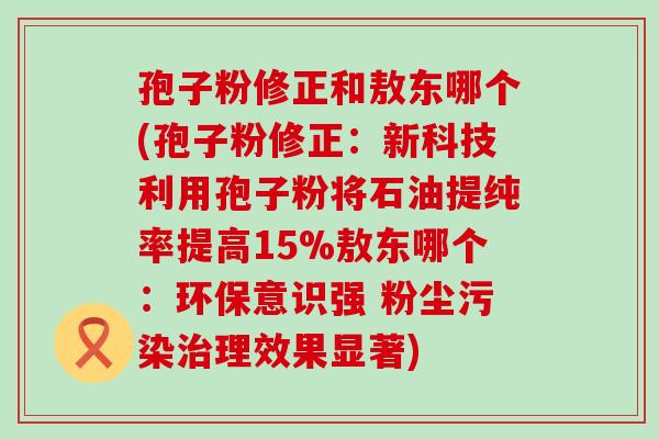 孢子粉修正和敖东哪个(孢子粉修正：新科技利用孢子粉将石油提纯率提高15%敖东哪个：环保意识强 粉尘污染理效果显著)