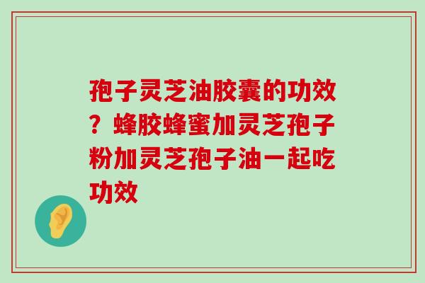 孢子灵芝油胶囊的功效？蜂胶蜂蜜加灵芝孢子粉加灵芝孢子油一起吃功效