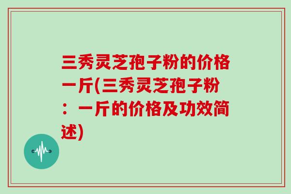 三秀灵芝孢子粉的价格一斤(三秀灵芝孢子粉：一斤的价格及功效简述)