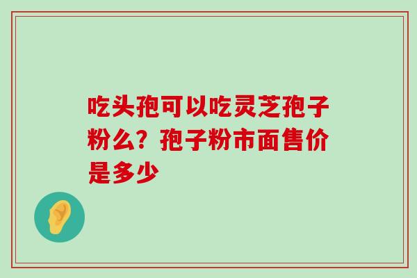 吃头孢可以吃灵芝孢子粉么？孢子粉市面售价是多少